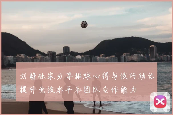 刘静独家分享排球心得与技巧助你提升竞技水平和团队合作能力