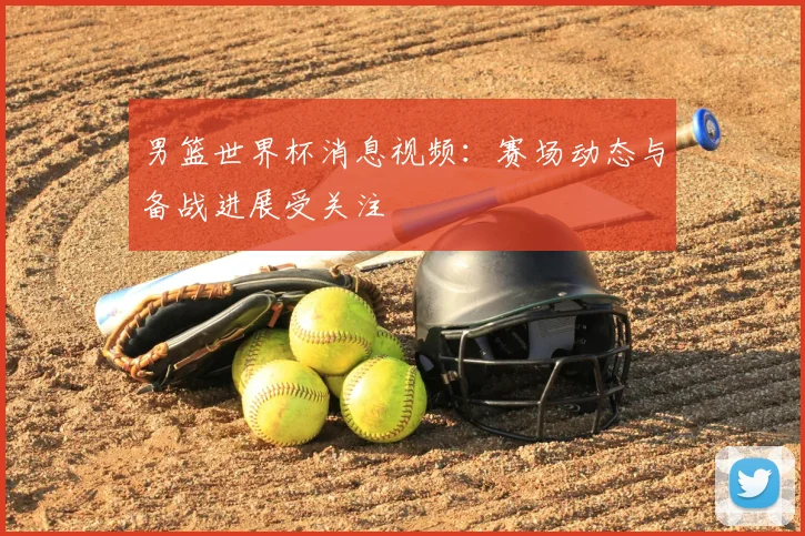 男篮世界杯消息视频：赛场动态与备战进展受关注