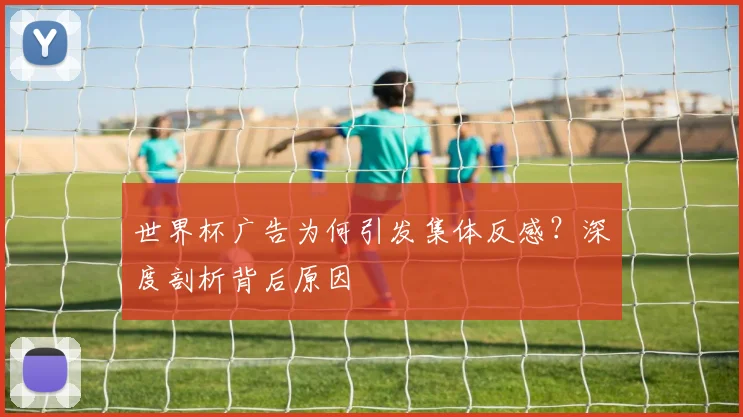 世界杯广告为何引发集体反感？深度剖析背后原因