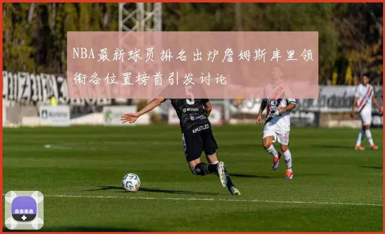 NBA最新球员排名出炉詹姆斯库里领衔各位置榜首引发讨论