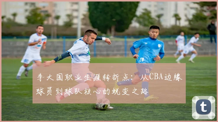 李大国职业生涯转折点:从CBA边缘球员到球队核心的蜕变之路
