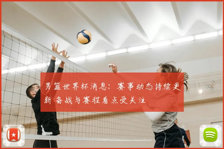 男篮世界杯消息：赛事动态持续更新 备战与赛程看点受关注