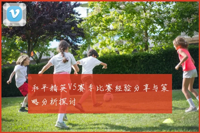 和平精英V5赛季比赛经验分享与策略分析探讨
