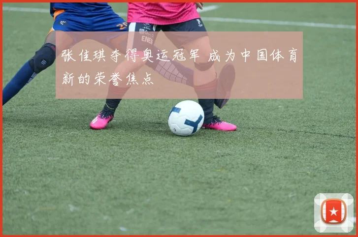 张佳琪夺得奥运冠军 成为中国体育新的荣誉焦点