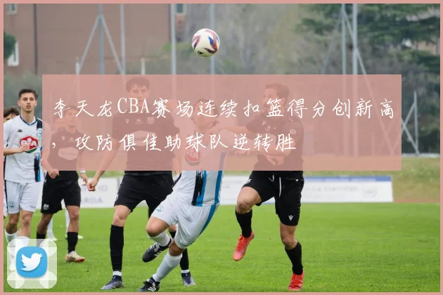 李天龙CBA赛场连续扣篮得分创新高,攻防俱佳助球队逆转胜