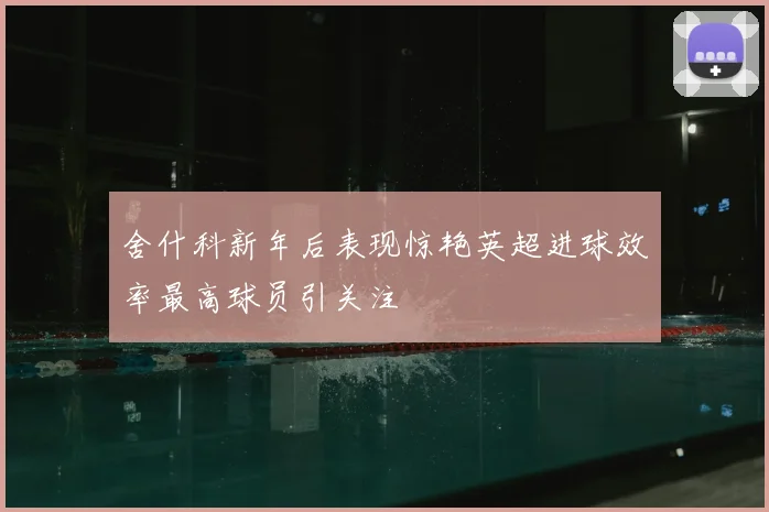 舍什科新年后表现惊艳英超进球效率最高球员引关注