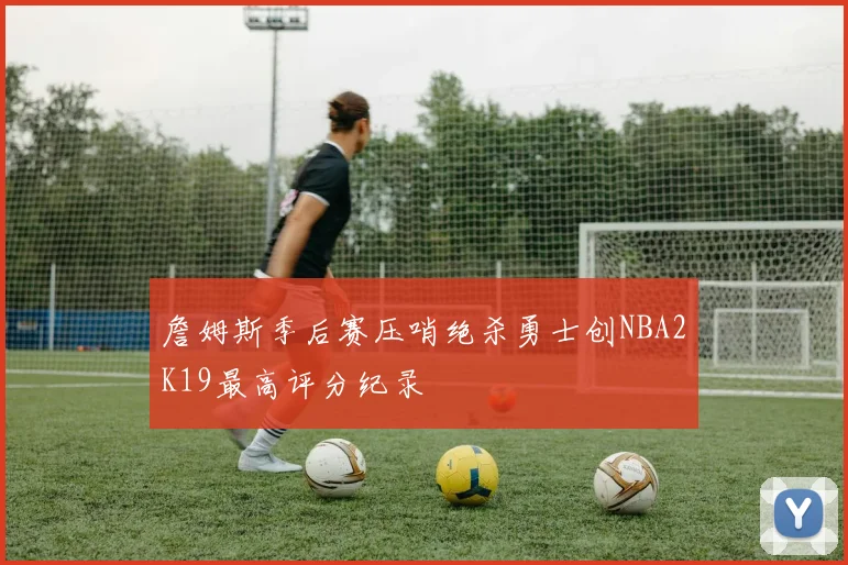 詹姆斯季后赛压哨绝杀勇士创NBA2K19最高评分纪录