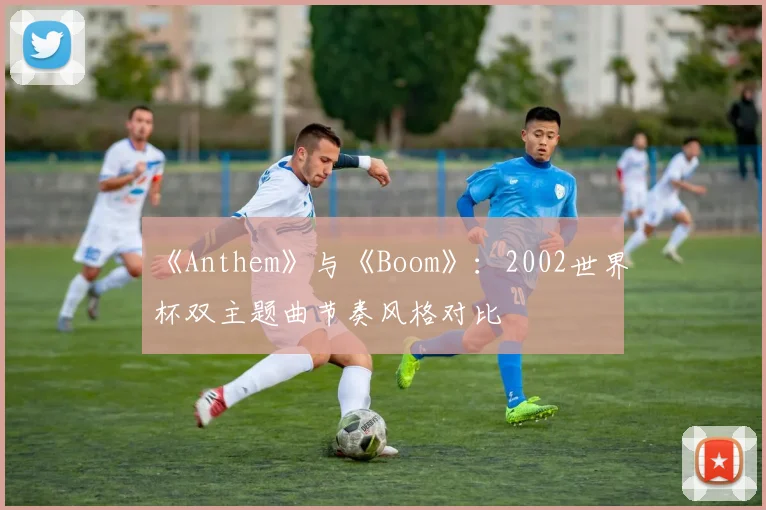 《Anthem》与《Boom》：2002世界杯双主题曲节奏风格对比