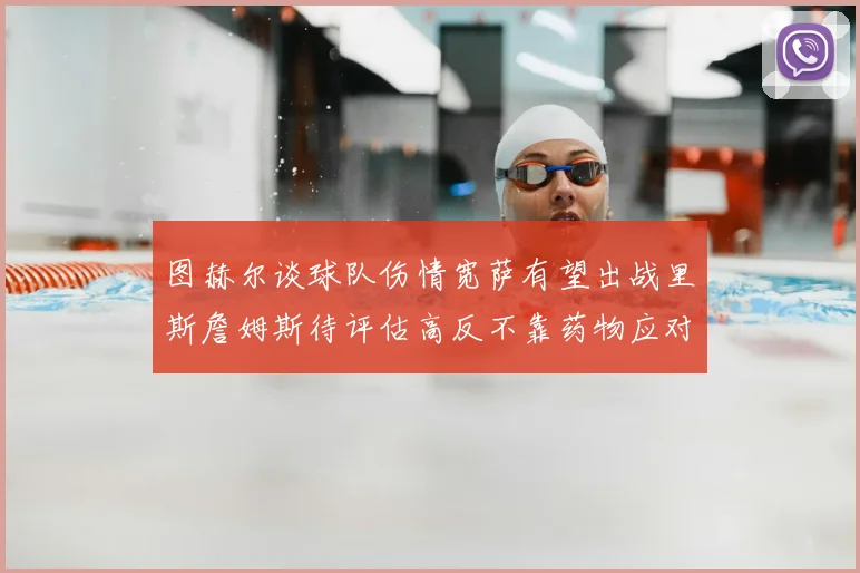 图赫尔谈球队伤情宽萨有望出战里斯詹姆斯待评估高反不靠药物应对