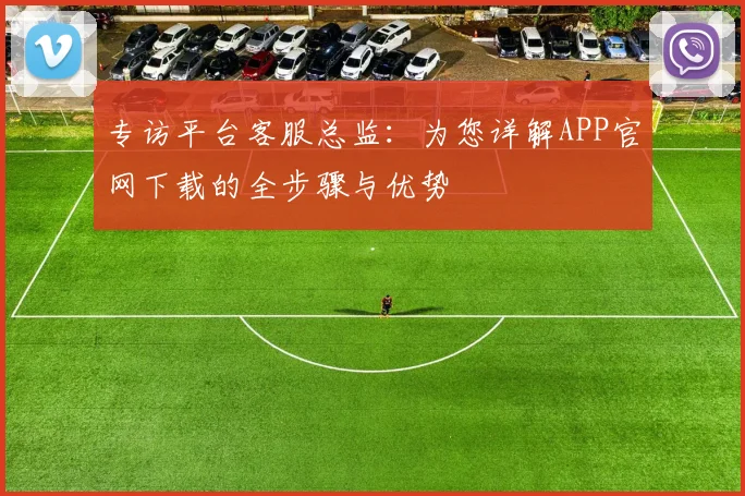 专访平台客服总监:为您详解APP官网下载的全步骤与优势