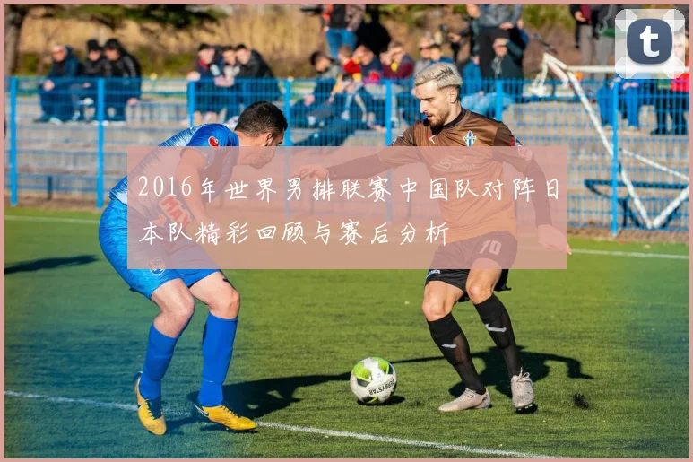 2016年世界男排联赛中国队对阵日本队精彩回顾与赛后分析