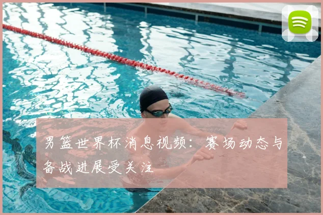 男篮世界杯消息视频：赛场动态与备战进展受关注