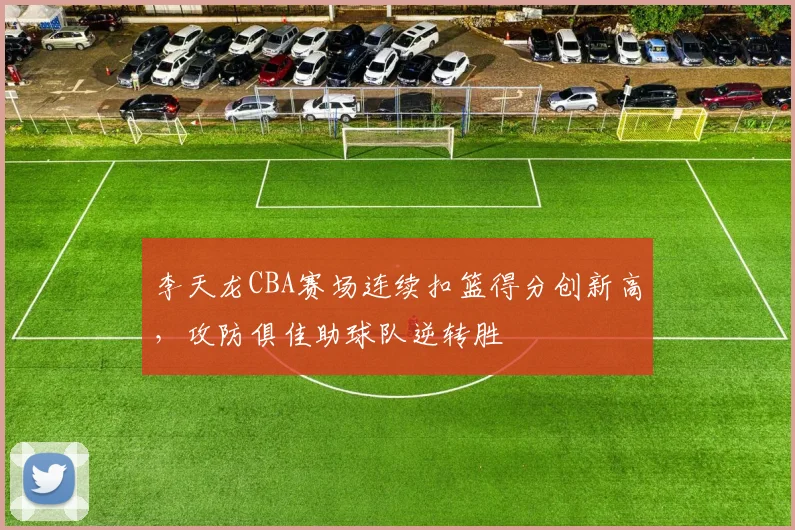 李天龙CBA赛场连续扣篮得分创新高，攻防俱佳助球队逆转胜