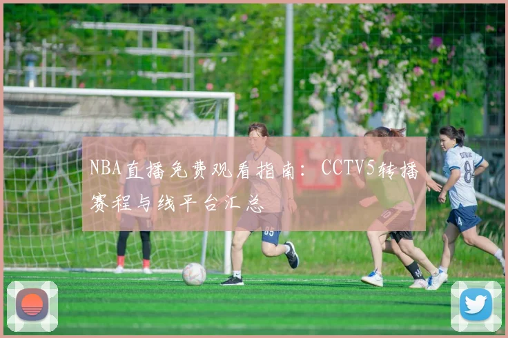 NBA直播免费观看指南：CCTV5转播赛程与线平台汇总