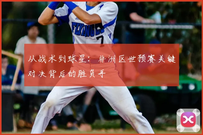 从战术到球星：非洲区世预赛关键对决背后的胜负手