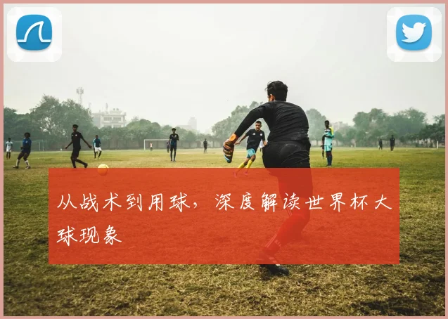 从战术到用球，深度解读世界杯大球现象