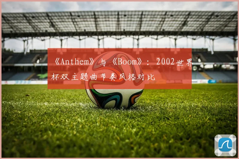 《Anthem》与《Boom》：2002世界杯双主题曲节奏风格对比