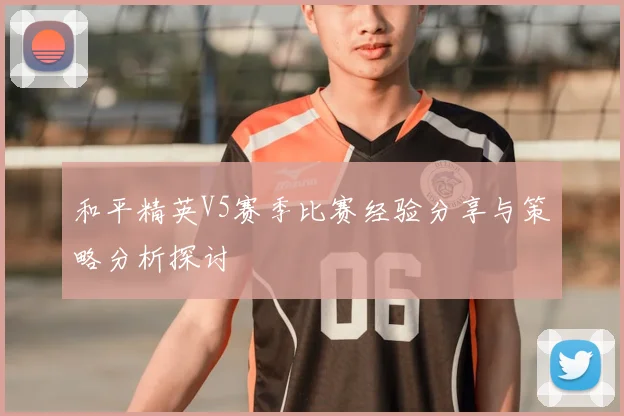 和平精英V5赛季比赛经验分享与策略分析探讨