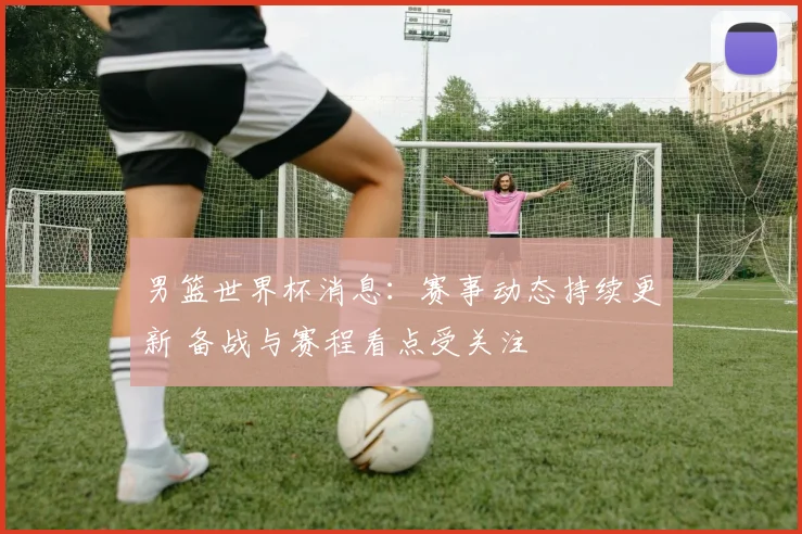 男篮世界杯消息：赛事动态持续更新 备战与赛程看点受关注