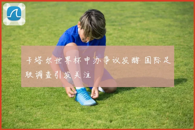 卡塔尔世界杯申办争议发酵 国际足联调查引发关注