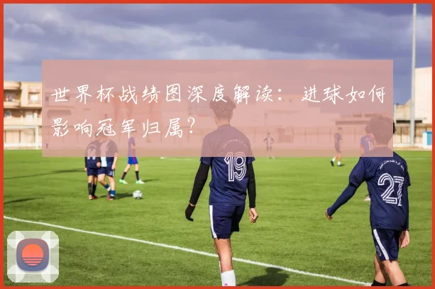 世界杯战绩图深度解读：进球如何影响冠军归属？