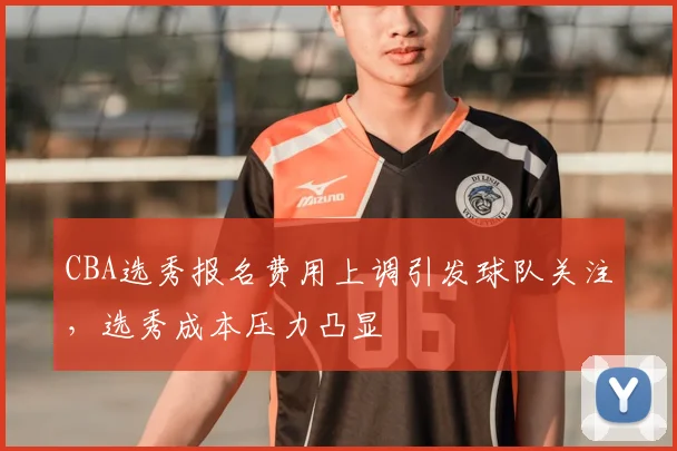 CBA选秀报名费用上调引发球队关注,选秀成本压力凸显