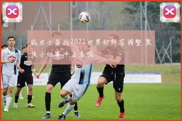 威尔士备战2021世界杯阵容调整 聚焦小组赛冲击表现