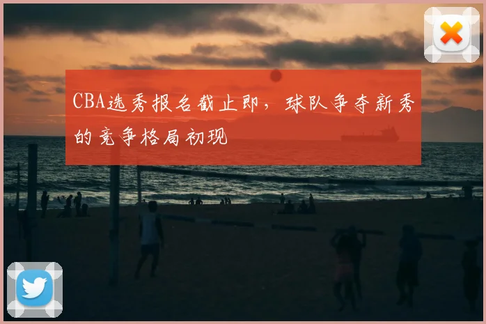 CBA选秀报名截止即，球队争夺新秀的竞争格局初现