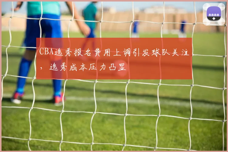 CBA选秀报名费用上调引发球队关注,选秀成本压力凸显