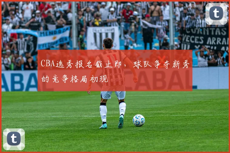 CBA选秀报名截止即，球队争夺新秀的竞争格局初现